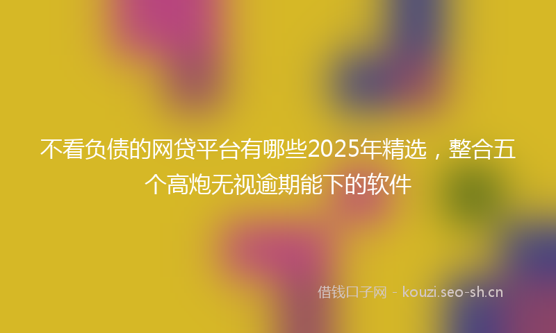 不看负债的网贷平台有哪些2025年精选，整合五个高炮无视逾期能下的软件