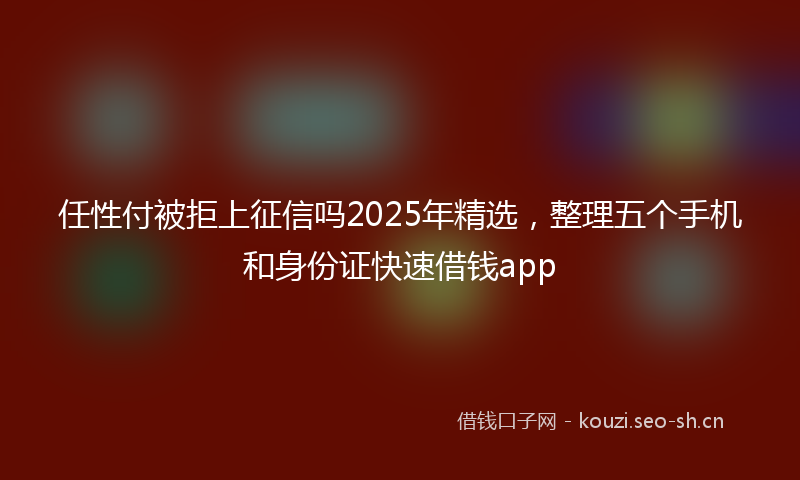 任性付被拒上征信吗2025年精选，整理五个手机和身份证快速借钱app