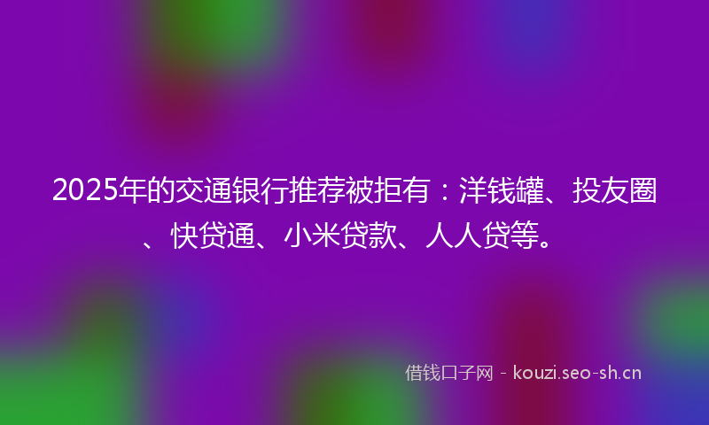 2025年的交通银行推荐被拒有：洋钱罐、投友圈、快贷通、小米贷款、人人贷等。