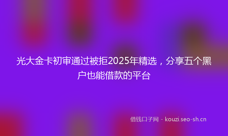 光大金卡初审通过被拒2025年精选,分享五个黑户也能借款的平台