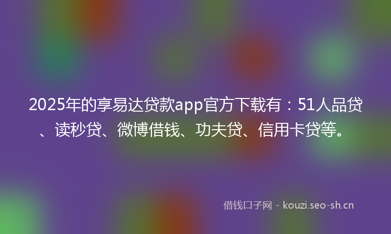 2025年的享易达贷款app官方下载有：51人品贷、读秒贷、微博借钱、功夫贷、信用卡贷等。