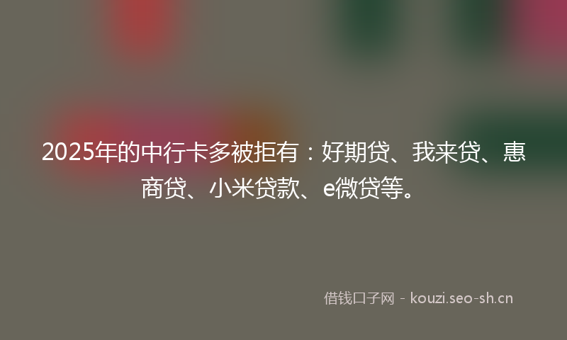 2025年的中行卡多被拒有：好期贷、我来贷、惠商贷、小米贷款、e微贷等。