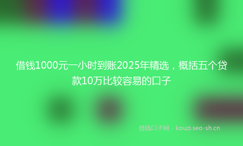 借钱1000元一小时到账2025年精选，概括五个贷款10万比较容易的口子