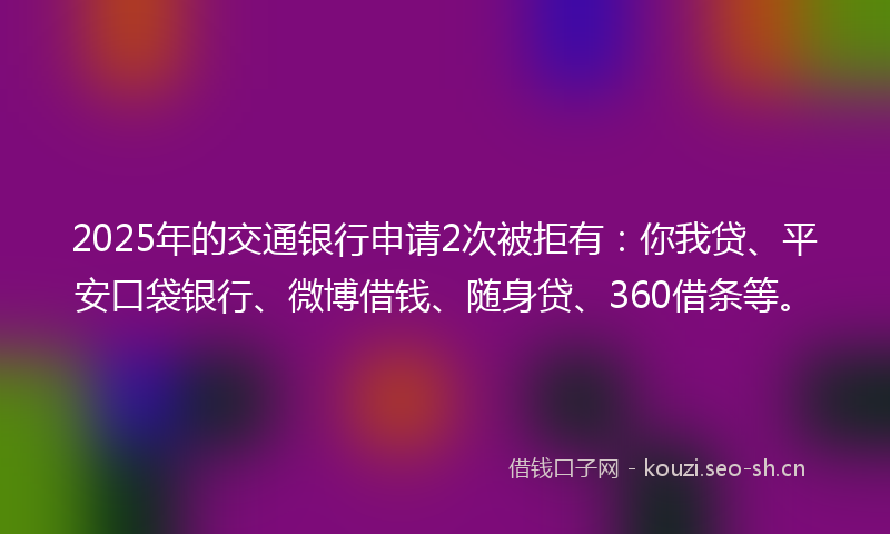 2025年的交通银行申请2次被拒有:你我贷、平安口袋银行、微博借钱、随身贷、360借条等。