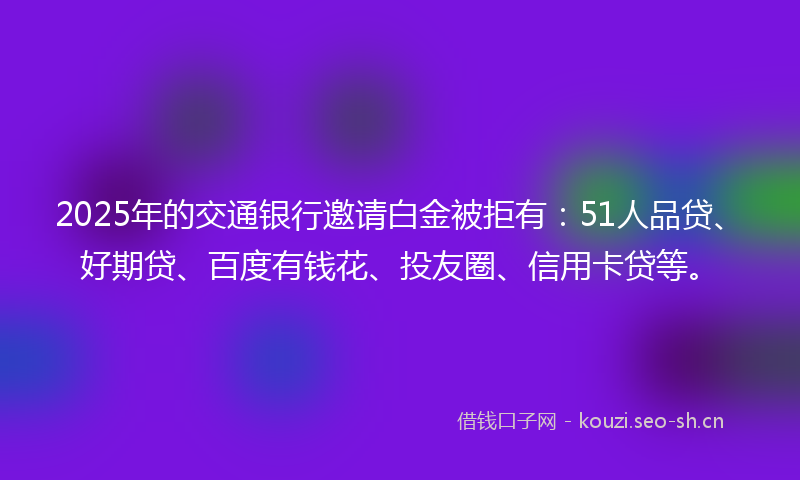 2025年的交通银行邀请白金被拒有:51人品贷、好期贷、百度有钱花、投友圈、信用卡贷等。