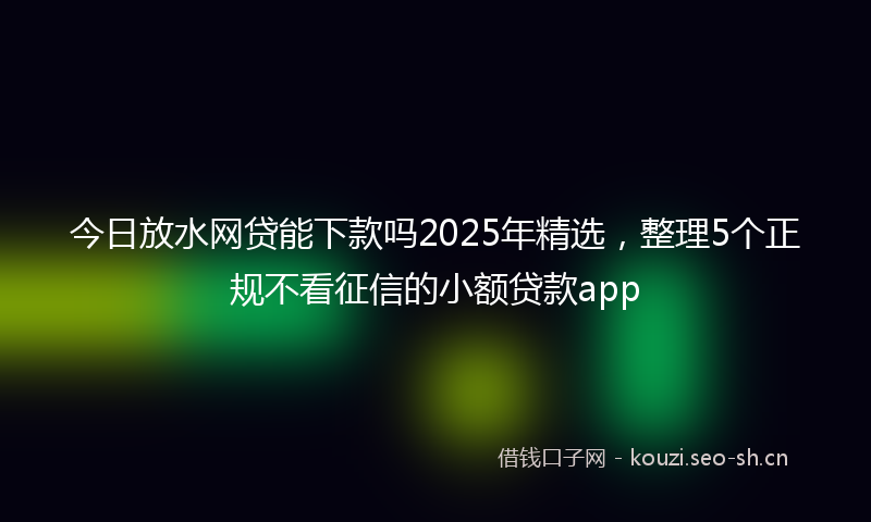 今日放水网贷能下款吗2025年精选，整理5个正规不看征信的小额贷款app