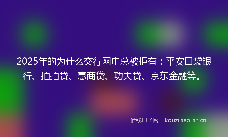 2025年的为什么交行网申总被拒有:平安口袋银行、拍拍贷、惠商贷、功夫贷、京东金融等。