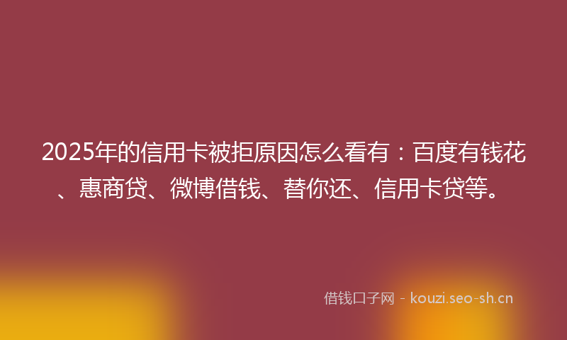 2025年的信用卡被拒原因怎么看有：百度有钱花、惠商贷、微博借钱、替你还、信用卡贷等。