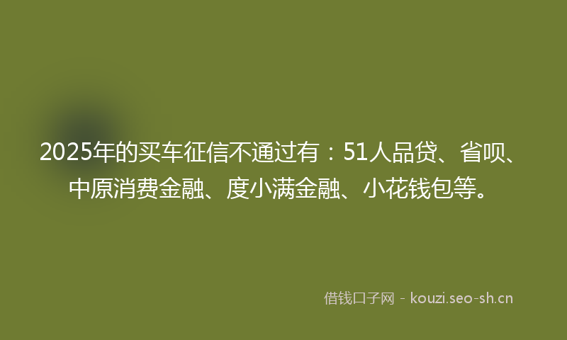 2025年的买车征信不通过有:51人品贷、省呗、中原消费金融、度小满金融、小花钱包等。