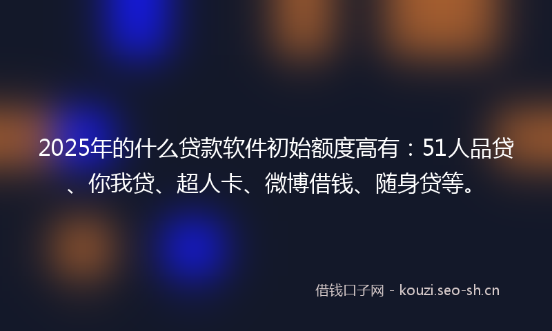 2025年的什么贷款软件初始额度高有：51人品贷、你我贷、超人卡、微博借钱、随身贷等。