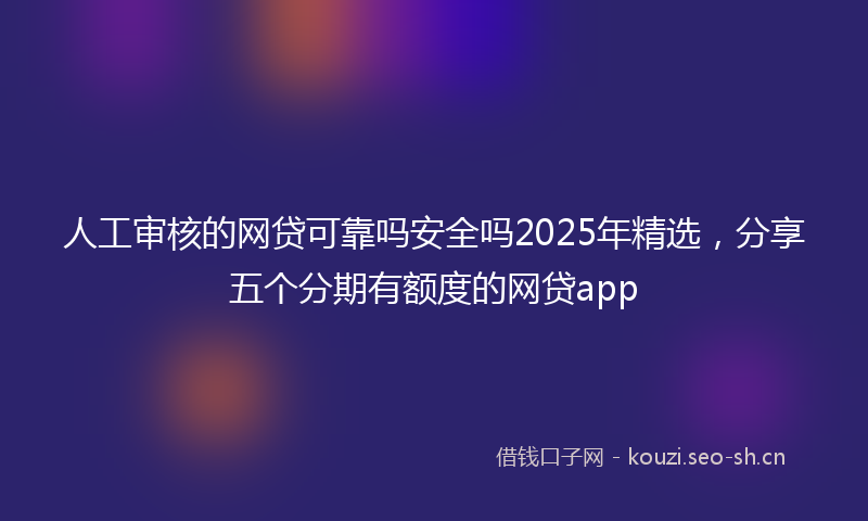 人工审核的网贷可靠吗安全吗2025年精选，分享五个分期有额度的网贷app