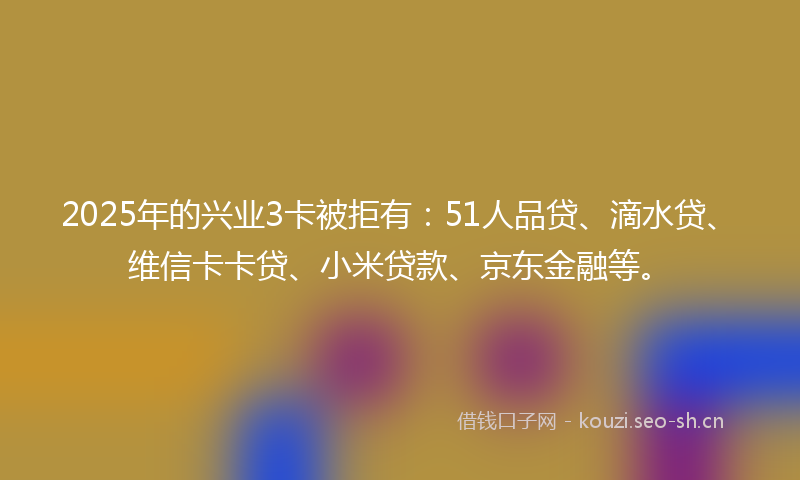 2025年的兴业3卡被拒有：51人品贷、滴水贷、维信卡卡贷、小米贷款、京东金融等。