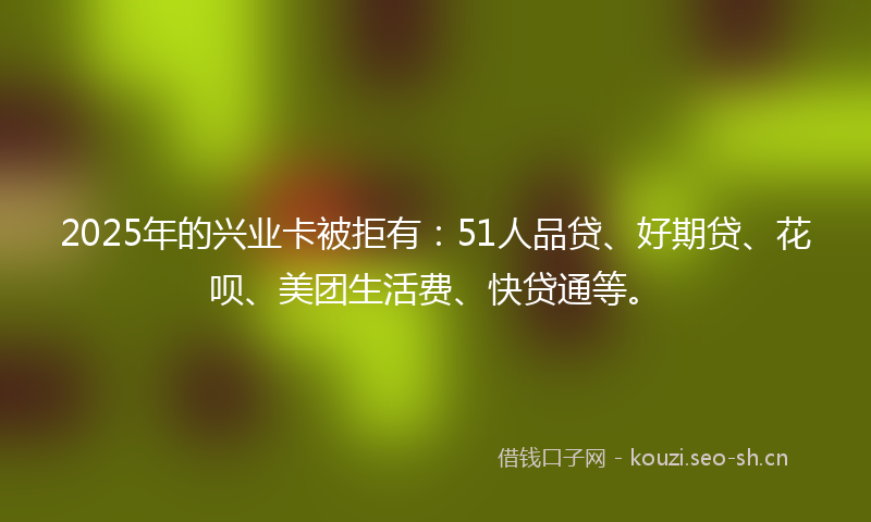 2025年的兴业卡被拒有：51人品贷、好期贷、花呗、美团生活费、快贷通等。