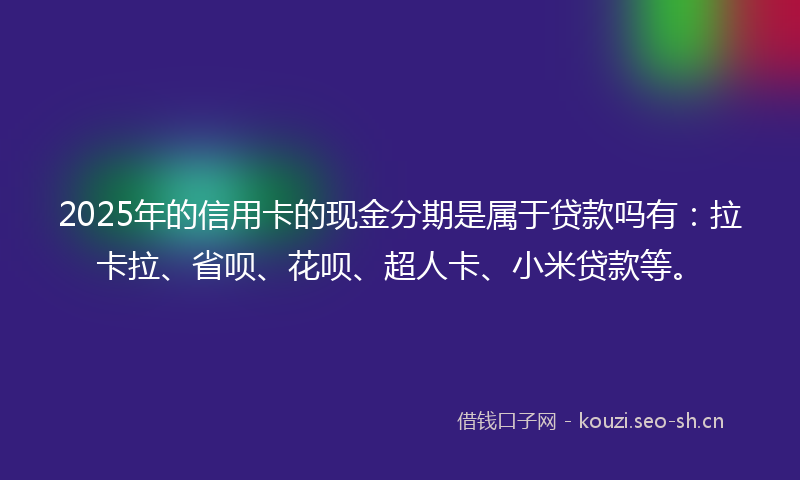 2025年的信用卡的现金分期是属于贷款吗有：拉卡拉、省呗、花呗、超人卡、小米贷款等。