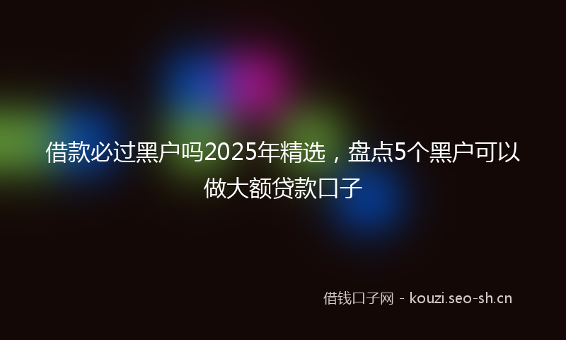 借款必过黑户吗2025年精选，盘点5个黑户可以做大额贷款口子