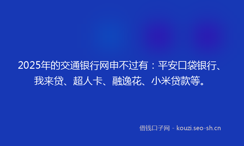 2025年的交通银行网申不过有：平安口袋银行、我来贷、超人卡、融逸花、小米贷款等。