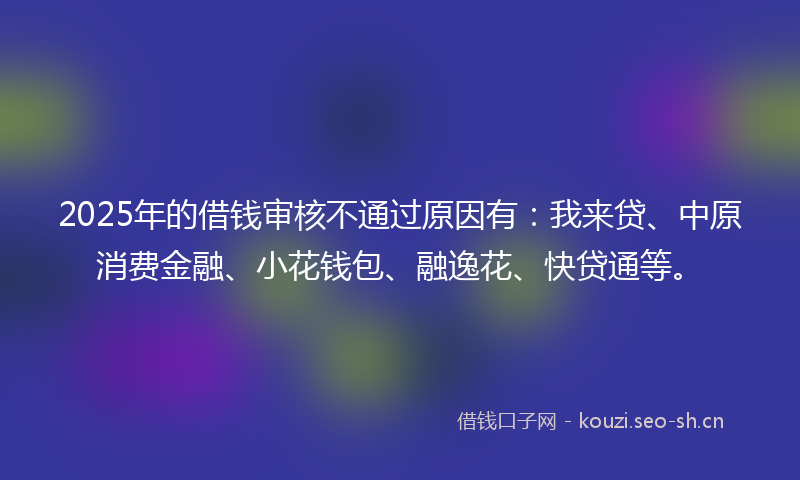 2025年的借钱审核不通过原因有:我来贷、中原消费金融、小花钱包、融逸花、快贷通等。