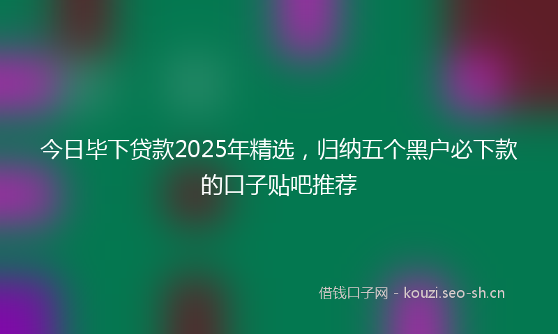 今日毕下贷款2025年精选,归纳五个黑户必下款的口子贴吧推荐