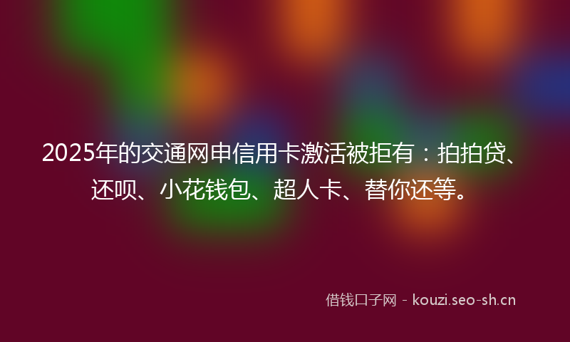 2025年的交通网申信用卡激活被拒有：拍拍贷、还呗、小花钱包、超人卡、替你还等。