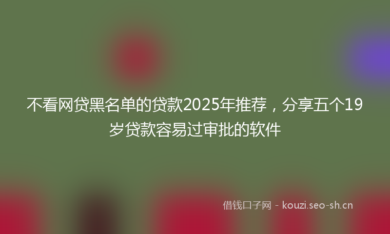 不看网贷黑名单的贷款2025年推荐，分享五个19岁贷款容易过审批的软件