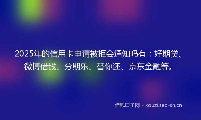 2025年的信用卡申请被拒会通知吗有：好期贷、微博借钱、分期乐、替你还、京东金融等。