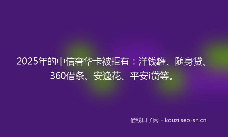 2025年的中信奢华卡被拒有：洋钱罐、随身贷、360借条、安逸花、平安i贷等。