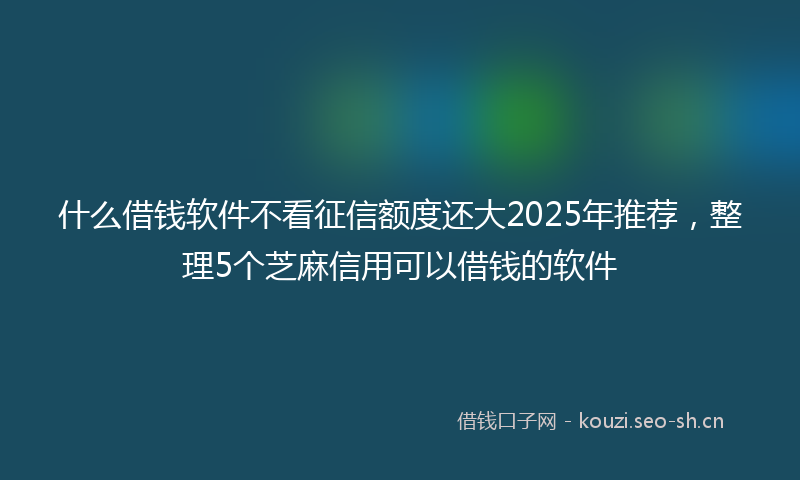 什么借钱软件不看征信额度还大2025年推荐，整理5个芝麻信用可以借钱的软件