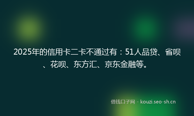 2025年的信用卡二卡不通过有：51人品贷、省呗、花呗、东方汇、京东金融等。