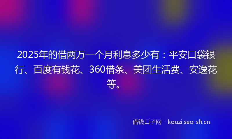 2025年的借两万一个月利息多少有：平安口袋银行、百度有钱花、360借条、美团生活费、安逸花等。