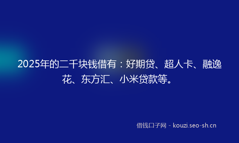 2025年的二千块钱借有：好期贷、超人卡、融逸花、东方汇、小米贷款等。