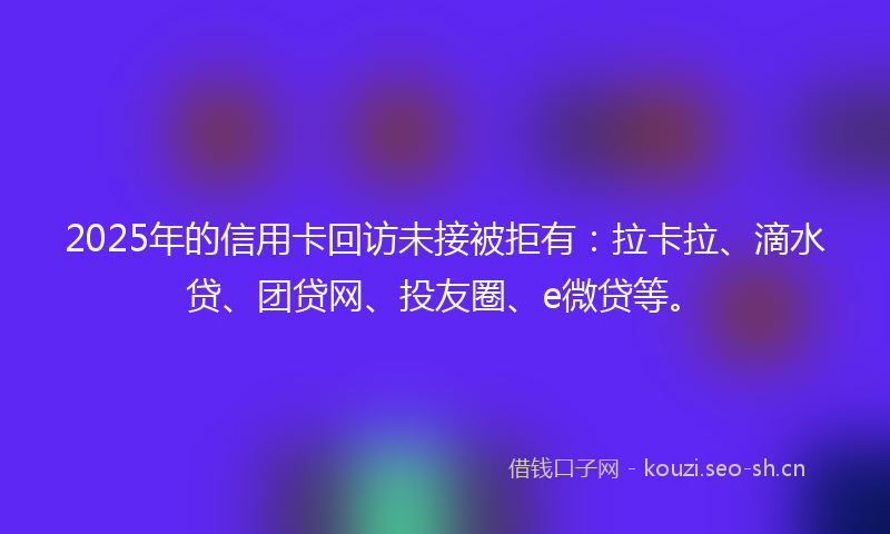 2025年的信用卡回访未接被拒有：拉卡拉、滴水贷、团贷网、投友圈、e微贷等。