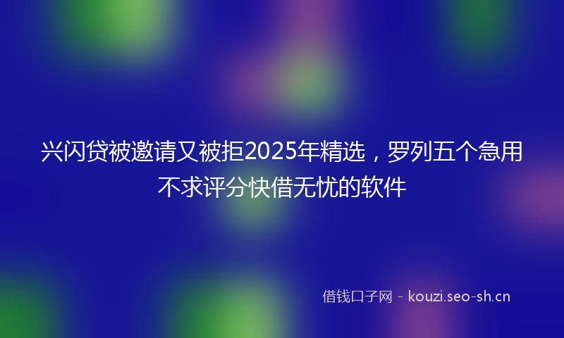 兴闪贷被邀请又被拒2025年精选,罗列五个急用不求评分快借无忧的软件