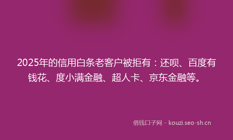 2025年的信用白条老客户被拒有：还呗、百度有钱花、度小满金融、超人卡、京东金融等。