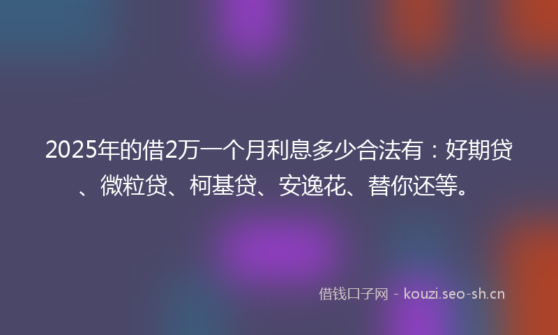2025年的借2万一个月利息多少合法有：好期贷、微粒贷、柯基贷、安逸花、替你还等。