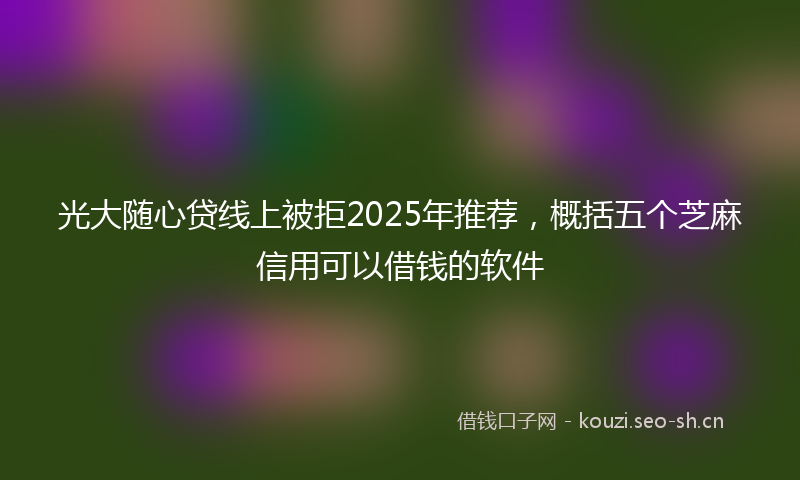 光大随心贷线上被拒2025年推荐,概括五个芝麻信用可以借钱的软件