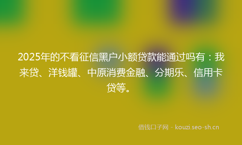 2025年的不看征信黑户小额贷款能通过吗有：我来贷、洋钱罐、中原消费金融、分期乐、信用卡贷等。