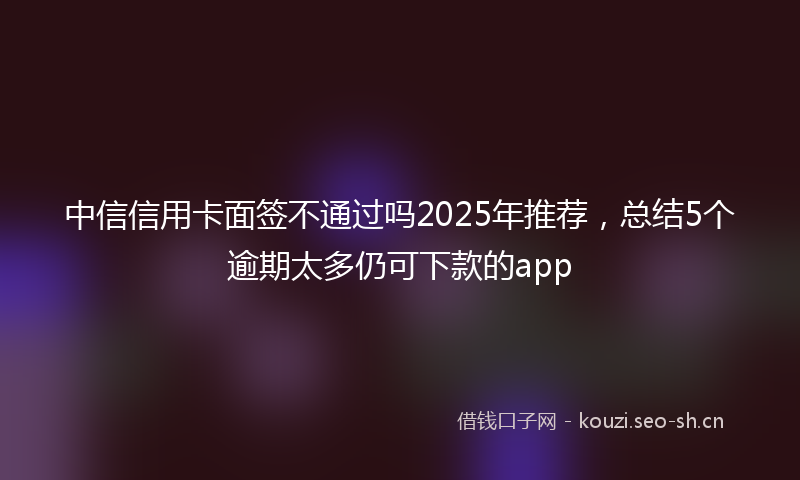 中信信用卡面签不通过吗2025年推荐,总结5个逾期太多仍可下款的app