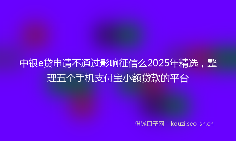 中银e贷申请不通过影响征信么2025年精选，整理五个手机支付宝小额贷款的平台