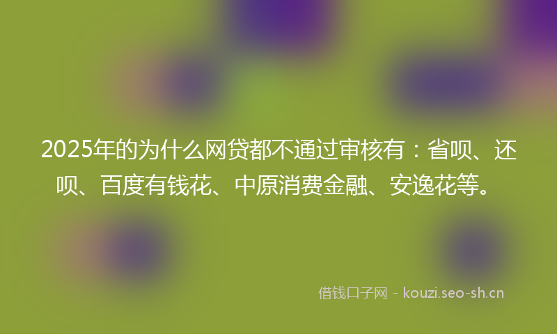 2025年的为什么网贷都不通过审核有：省呗、还呗、百度有钱花、中原消费金融、安逸花等。