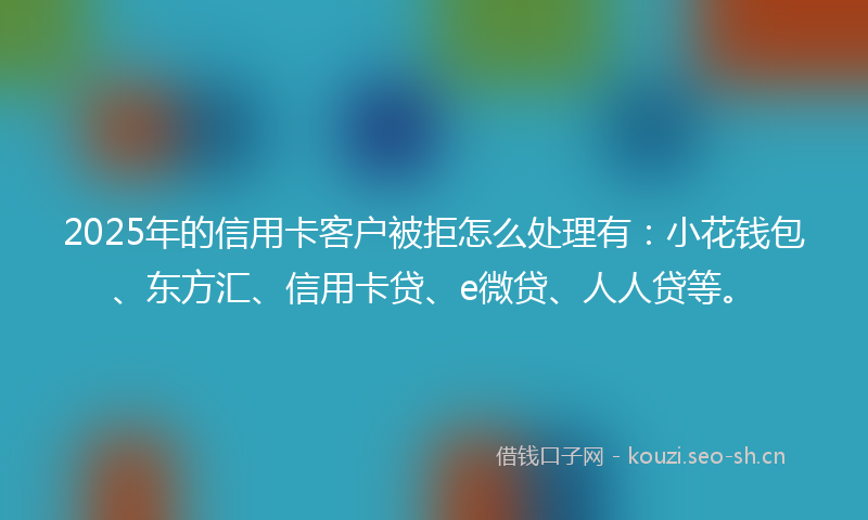 2025年的信用卡客户被拒怎么处理有：小花钱包、东方汇、信用卡贷、e微贷、人人贷等。