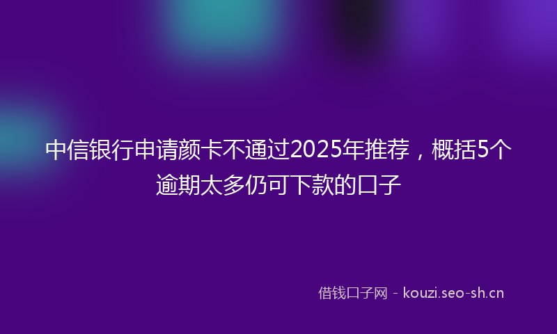 中信银行申请颜卡不通过2025年推荐，概括5个逾期太多仍可下款的口子