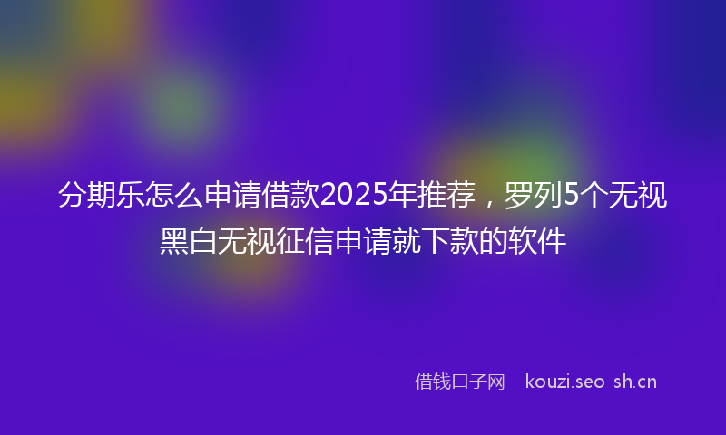 分期乐怎么申请借款2025年推荐，罗列5个无视黑白无视征信申请就下款的软件