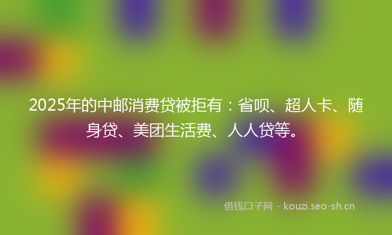 2025年的中邮消费贷被拒有：省呗、超人卡、随身贷、美团生活费、人人贷等。