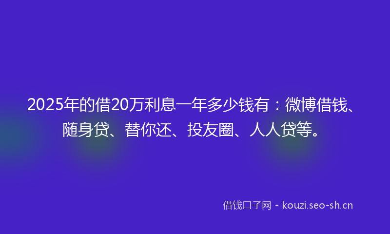 2025年的借20万利息一年多少钱有：微博借钱、随身贷、替你还、投友圈、人人贷等。