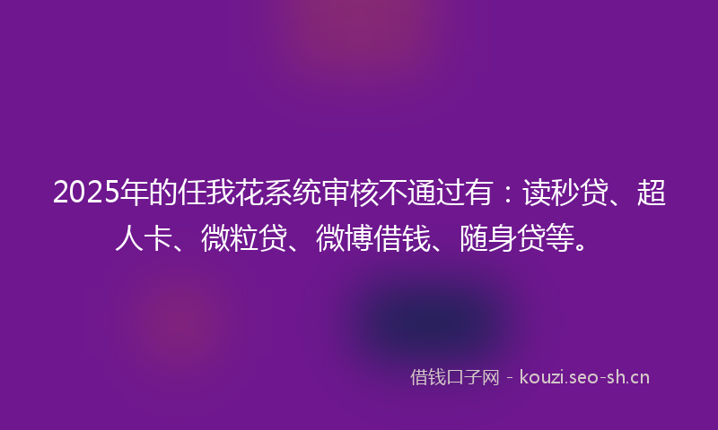 2025年的任我花系统审核不通过有：读秒贷、超人卡、微粒贷、微博借钱、随身贷等。