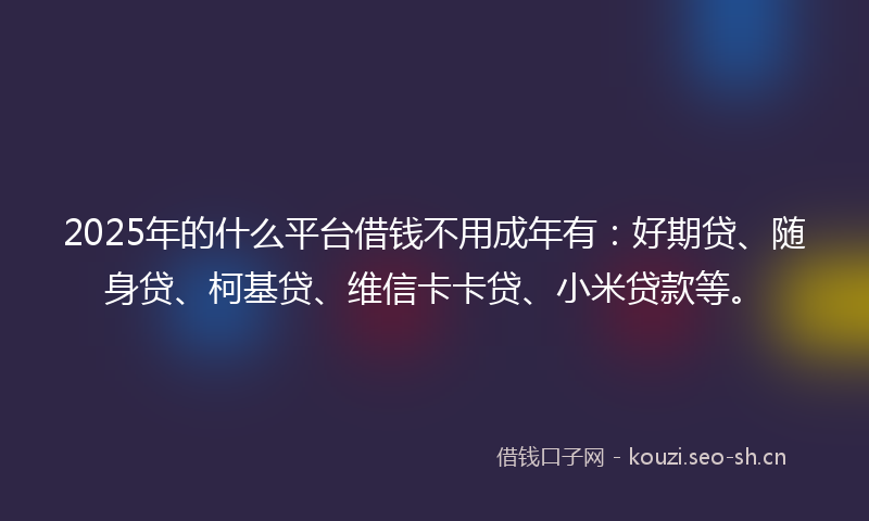 2025年的什么平台借钱不用成年有：好期贷、随身贷、柯基贷、维信卡卡贷、小米贷款等。
