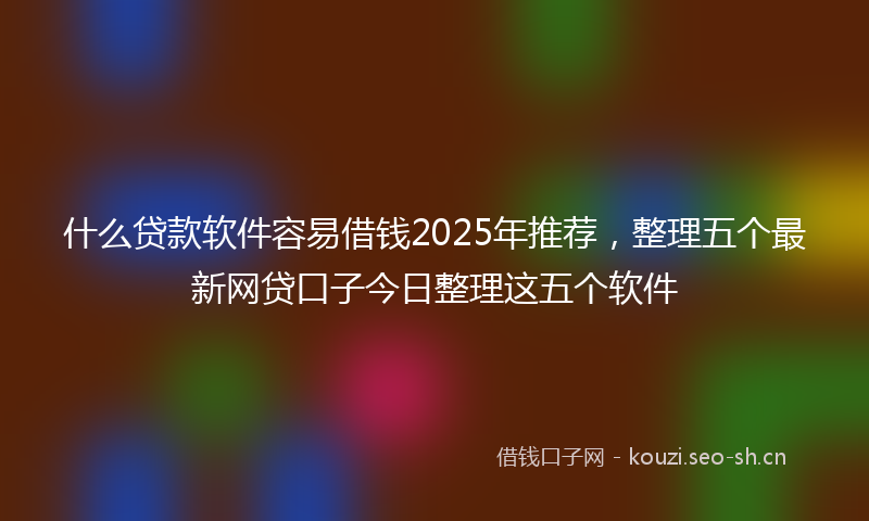 什么贷款软件容易借钱2025年推荐,整理五个最新网贷口子今日整理这五个软件
