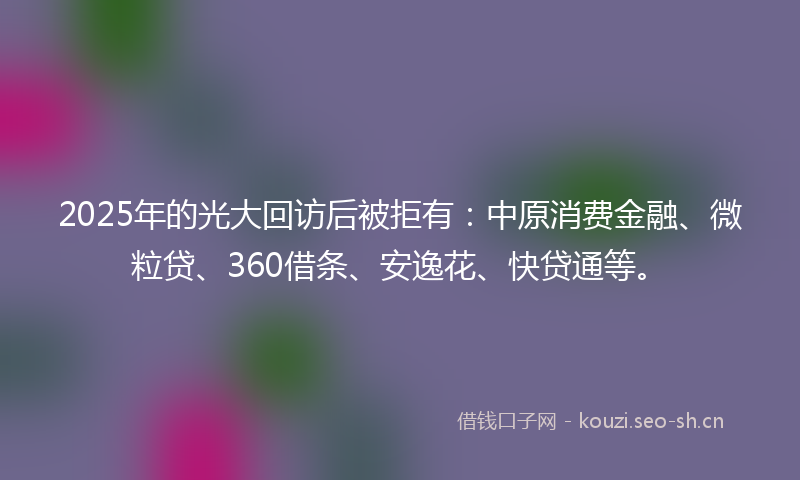 2025年的光大回访后被拒有：中原消费金融、微粒贷、360借条、安逸花、快贷通等。