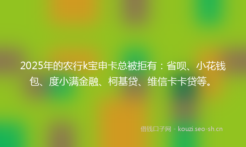2025年的农行k宝申卡总被拒有：省呗、小花钱包、度小满金融、柯基贷、维信卡卡贷等。