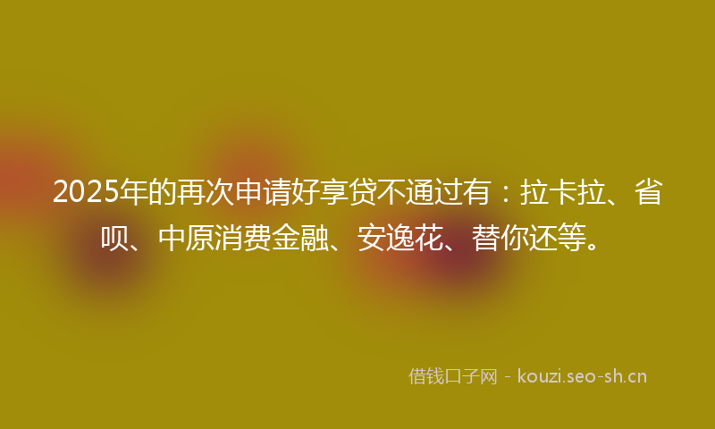 2025年的再次申请好享贷不通过有：拉卡拉、省呗、中原消费金融、安逸花、替你还等。